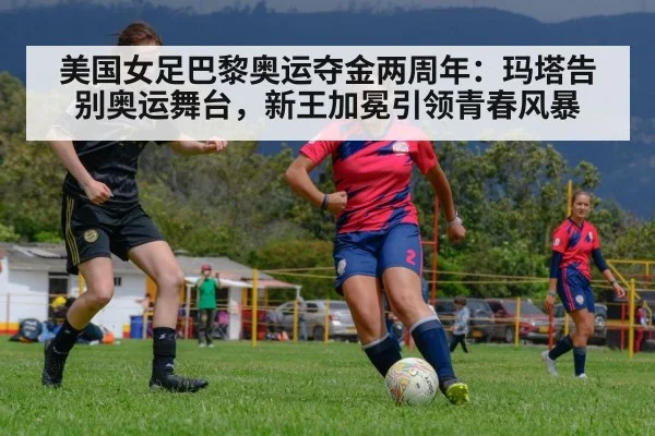 美国女足巴黎奥运夺金两周年:玛塔告别奥运舞台,新王加冕引领青春风暴